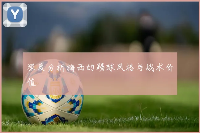 深度分析梅西的踢球风格与战术价值