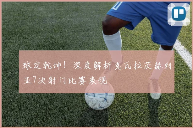 球定乾坤!深度解析克瓦拉茨赫利亚7次射门比赛表现