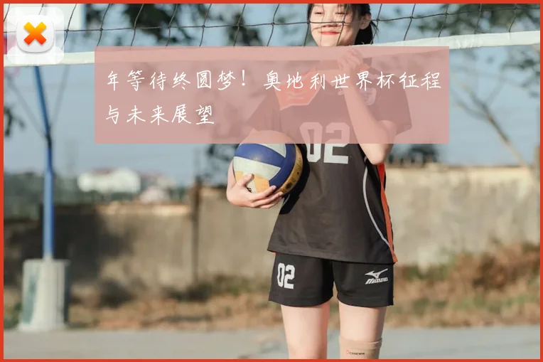 年等待终圆梦!奥地利世界杯征程与未来展望