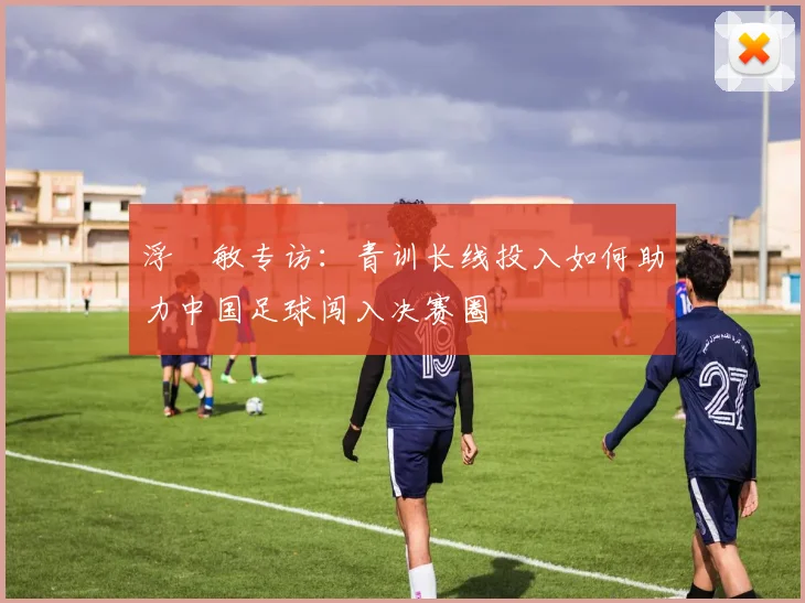 浮嶋敏专访：青训长线投入如何助力中国足球闯入决赛圈