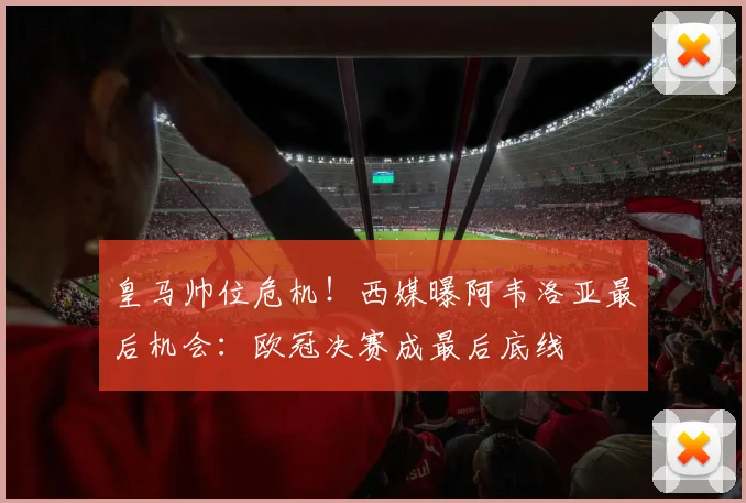 皇马帅位危机!西媒曝阿韦洛亚最后机会:欧冠决赛成最后底线