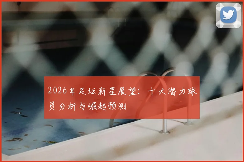 2026年足坛新星展望:十大潜力球员分析与崛起预测