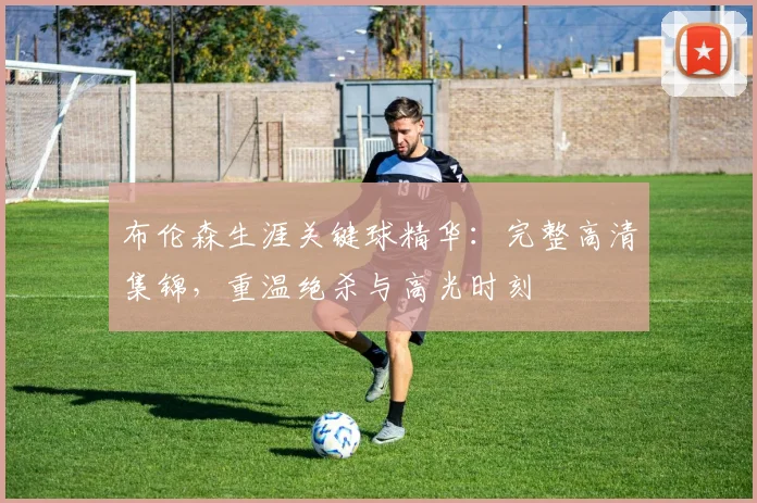 布伦森生涯关键球精华:完整高清集锦,重温绝杀与高光时刻