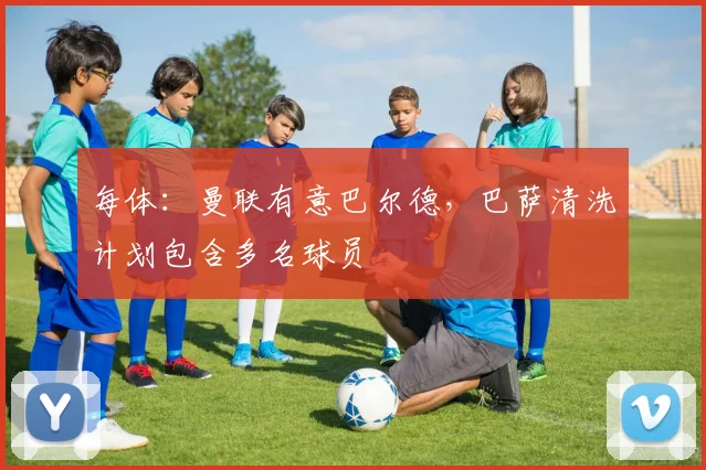 每体:曼联有意巴尔德,巴萨清洗计划包含多名球员
