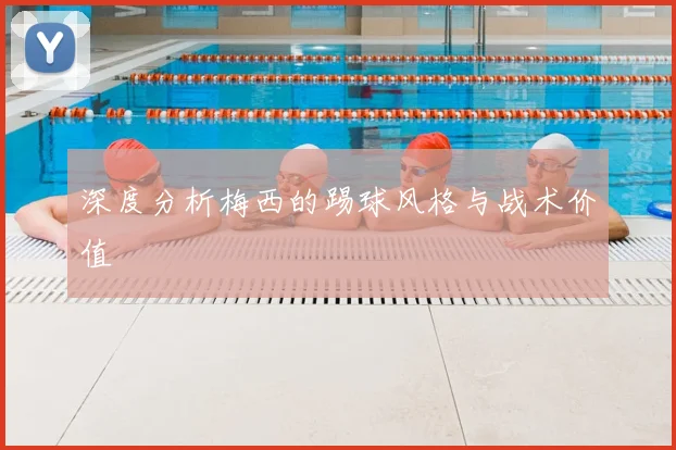 深度分析梅西的踢球风格与战术价值
