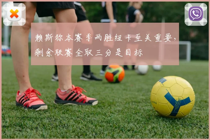 赖斯称本赛季两胜纽卡至关重要,剩余联赛全取三分是目标